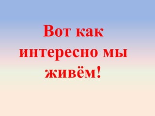 Вот как
интересно мы
живѐм!
 