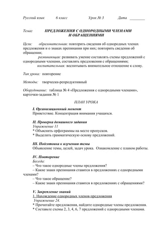 Русский язык 6 класс Урок № 3 Дата ________
Тема: ПРЕДЛОЖЕНИЯ С ОДНОРОДНЫМИ ЧЛЕНАМИ
И ОБРАЩЕНИЯМИ
Цели: образовательная: повторить сведения об однородных членах
предложения и о знаках препинания при них; повторить сведения об
обращении;
развивающая: развивать умение составлять схемы предложений с
однородными членами, составлять предложения с обращениями;
воспитательная: воспитывать внимательное отношение к слову.
Тип урока: повторение
Методы: творчески-репродуктивный
Оборудование: таблица № 4 «Предложения с однородными членами»,
карточки-задания № 1
ПЛАН УРОКА
I. Организационный момент
Приветствие. Концентрация внимания учащихся.
II. Проверка домашнего задания
Упражнение 11
* Объяснить орфограммы на месте пропусков.
* Выделить грамматическую основу предложений.
III. Подготовка к изучению темы
Объявление темы, целей, задач урока. Ознакомление с планом работы.
IV. Повторение
Беседа:
– Что такое однородные члены предложения?
– Какие знаки препинания ставятся в предложениях с однородными
членами?
– Что такое обращение?
– Какие знаки препинания ставятся в предложениях с обращениями?
V. Закрепление знаний
1. Нахождение однородных членов предложения
Упражнение 24.
* Прочитайте предложения, найдите однородные члены предложения.
* Составьте схемы 2, 3, 4, 6, 7 предложений с однородными членами.
 