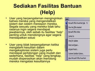 Sediakan Fasilitas Bantuan
(Help)
• User yang berpengalaman menginginkan
bahwa mereka yang mengendalikan
sistem dan sistem merespon mereka.
Segala sesuatu yang mereka tidak tahu
rasanya ingin segera mendapat
jawabannya, oleh sebab itu fasilitas “help”
penting untuk menolongnya agar segera
mendapatkan solusi
• User yang tidak berpengalaman ketika
mengalami kesulitan dalam
mengeksplorasi sistem juga perlu
mendapat pertolongan yang mudah dan
sederhana, fasilitas “help” yang lengkap,
mudah dioperasikan akan menolong
mereka mengatasi kesulitannya
 