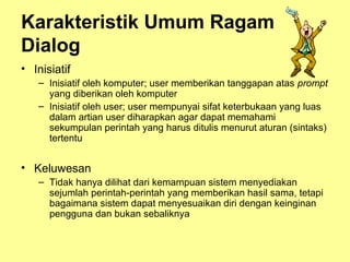 Karakteristik Umum Ragam
Dialog
• Inisiatif
– Inisiatif oleh komputer; user memberikan tanggapan atas prompt
yang diberikan oleh komputer
– Inisiatif oleh user; user mempunyai sifat keterbukaan yang luas
dalam artian user diharapkan agar dapat memahami
sekumpulan perintah yang harus ditulis menurut aturan (sintaks)
tertentu
• Keluwesan
– Tidak hanya dilihat dari kemampuan sistem menyediakan
sejumlah perintah-perintah yang memberikan hasil sama, tetapi
bagaimana sistem dapat menyesuaikan diri dengan keinginan
pengguna dan bukan sebaliknya
 