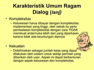 Karakteristik Umum Ragam
Dialog (lanj)
• Kompleksitas
– Keluwesan harus dibayar dengan kompleksitas
implementasi yang tinggi, oleh sebab itu perlu
pembatasan kompleksitas dengan cara TIDAK
membuat antarmuka lebih dari yang diperlukan
karena tidak ada keuntungan darinya
• Kekuatan
– Didefinisikan sebagai jumlah kerja yang dapat
dilakukan oleh sistem untuk setiap perintah yang
diberikan oleh user. Aspek ini dapat berbenturan
dengan aspek keluwesan dan kompleksitas
 