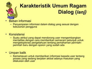 Karakteristik Umum Ragam
Dialog (lanj)
• Beban informasi
– Penyampaian informasi dalam dialog yang sesuai dengan
kebutuhan pengguna
• Konsistensi
– Suatu atribut yang dapat mendorong user mengembangkan
mentalitas dengan cara memberikan semacam petunjuk untuk
mengeksplorasi pengetahuan tentang pemahaman perintah-
perintah baru dengan opsion yang sudah ada
• Umpan balik
– Kemampuan untuk memberikan informasi kepada user tentang
proses yang sedang berjalan akibat adanya masukan yang
dilakukan oleh user
 