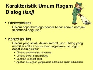 Karakteristik Umum Ragam
Dialog (lanj)
• Observabilitas
– Sistem dapat berfungsi secara benar namun nampak
sederhana bagi user
• Kontrolabilitas
– Sistem yang selalu dalam kontrol user. Dialog yang
memiliki sifat ini harus memungkinkan user agar
dapat menentukan:
• Dimana sebelumnya ia berada
• Dimana sekarang ia berada
• Kemana ia dapat pergi
• Apakah pekerjaan yang sudah dilakukan dapat dibatalkan
 