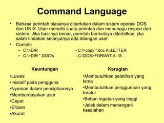 Command Language
• Bahasa perintah biasanya diperlukan dalam sistem operasi DOS
dan UNIX. User menulis suatu perintah dan menunggu respon dari
sistem. Jika hasilnya benar, perintah berikutnya diterbitkan, jika
salah tindakan selanjutnya ada ditangan user
• Contoh:
– C:>DIR - C:>copy *.doc A:LETTER
– C:>DIR *.DOC/s - C:DOS>FORMAT A: /S
Keuntungan Kerugian
•Luwes
•Inisiatif pada pengguna
•Nyaman dalam penciptaannya
•Memberdayakan user
•Cepat
•Efisien
•Akurat
•Membutuhkan pelatihan yang
lama
•Membutuhkan penggunaan yang
teratur
•Beban ingatan yang tinggi
•Jelek dalam menangani
kesalahan
 