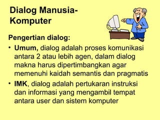 Dialog Manusia-
Komputer
Pengertian dialog:
• Umum, dialog adalah proses komunikasi
antara 2 atau lebih agen, dalam dialog
makna harus dipertimbangkan agar
memenuhi kaidah semantis dan pragmatis
• IMK, dialog adalah pertukaran instruksi
dan informasi yang mengambil tempat
antara user dan sistem komputer
 