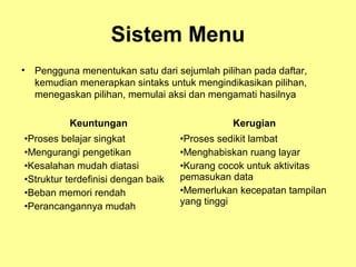 Sistem Menu
• Pengguna menentukan satu dari sejumlah pilihan pada daftar,
kemudian menerapkan sintaks untuk mengindikasikan pilihan,
menegaskan pilihan, memulai aksi dan mengamati hasilnya
Keuntungan Kerugian
•Proses belajar singkat
•Mengurangi pengetikan
•Kesalahan mudah diatasi
•Struktur terdefinisi dengan baik
•Beban memori rendah
•Perancangannya mudah
•Proses sedikit lambat
•Menghabiskan ruang layar
•Kurang cocok untuk aktivitas
pemasukan data
•Memerlukan kecepatan tampilan
yang tinggi
 