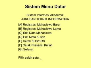 Sistem Menu Datar
Sistem Informasi Akademik
JURUSAN TEKNIK INFORMATIKA
[A] Registrasi Mahasiswa Baru
[B] Registrasi Mahasiswa Lama
[C] Edit Data Mahasiswa
[D] Edit Mata Kuliah
[E] Cetak KHS/KRS
[F] Cetak Presensi Kuliah
[G] Selesai
Pilih salah satu: _
 