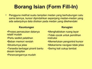 Borang Isian (Form Fill-In)
• Pengguna melihat suatu tampilan medan yang berhubungan satu
sama lainnya, kursor dipindahkan sepanjang medan-medan yang
ada selanjutnya data diisikan pada medan yang dikehendaki
Keuntungan Kerugian
•Proses pemasukan datanya
relatif mudah
•Perlu sedikit pelatihan
•Beban memori rendah
•Strukturnya jelas
•Tersedia berbagai piranti bantu
desain tampilan
•Perancangannya mudah
•Menghabiskan ruang layar
•Tidak cocok untuk pemilihan
instruksi
•Memerlukan pengontrol kursor
•Mekanisme navigasi tidak jelas
•Sering kali cukup lambat
 