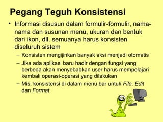 Pegang Teguh Konsistensi
• Informasi disusun dalam formulir-formulir, nama-
nama dan susunan menu, ukuran dan bentuk
dari ikon, dll, semuanya harus konsisten
diseluruh sistem
– Konsisten mengijinkan banyak aksi menjadi otomatis
– Jika ada aplikasi baru hadir dengan fungsi yang
berbeda akan menyebabkan user harus mempelajari
kembali operasi-operasi yang dilakukan
– Mis: konsistensi di dalam menu bar untuk File, Edit
dan Format
 
