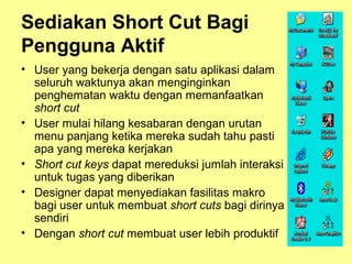 Sediakan Short Cut Bagi
Pengguna Aktif
• User yang bekerja dengan satu aplikasi dalam
seluruh waktunya akan menginginkan
penghematan waktu dengan memanfaatkan
short cut
• User mulai hilang kesabaran dengan urutan
menu panjang ketika mereka sudah tahu pasti
apa yang mereka kerjakan
• Short cut keys dapat mereduksi jumlah interaksi
untuk tugas yang diberikan
• Designer dapat menyediakan fasilitas makro
bagi user untuk membuat short cuts bagi dirinya
sendiri
• Dengan short cut membuat user lebih produktif
 