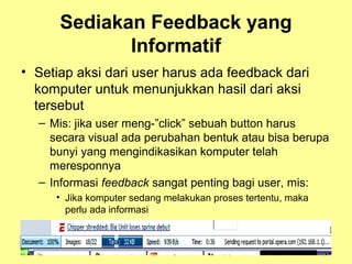 Sediakan Feedback yang
Informatif
• Setiap aksi dari user harus ada feedback dari
komputer untuk menunjukkan hasil dari aksi
tersebut
– Mis: jika user meng-”click” sebuah button harus
secara visual ada perubahan bentuk atau bisa berupa
bunyi yang mengindikasikan komputer telah
meresponnya
– Informasi feedback sangat penting bagi user, mis:
• Jika komputer sedang melakukan proses tertentu, maka
perlu ada informasi
 