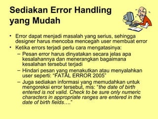 Sediakan Error Handling
yang Mudah
• Error dapat menjadi masalah yang serius, sehingga
designer harus mencoba mencegah user membuat error
• Ketika errors terjadi perlu cara mengatasinya:
– Pesan error harus dinyatakan secara jelas apa
kesalahannya dan menerangkan bagaimana
kesalahan tersebut terjadi
– Hindari pesan yang menakutkan atau menyalahkan
user seperti: “FATAL ERROR 2005”
– Juga sediakan informasi yang memudahkan untuk
mengoreksi error tersebut, mis: “the date of birth
entered is not valid. Check to be sure only numeric
characters in appropriate ranges are entered in the
date of birth fields….”
 