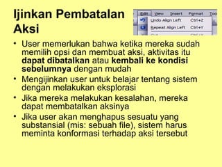 Ijinkan Pembatalan
Aksi
• User memerlukan bahwa ketika mereka sudah
memilih opsi dan membuat aksi, aktivitas itu
dapat dibatalkan atau kembali ke kondisi
sebelumnya dengan mudah
• Mengijinkan user untuk belajar tentang sistem
dengan melakukan eksplorasi
• Jika mereka melakukan kesalahan, mereka
dapat membatalkan aksinya
• Jika user akan menghapus sesuatu yang
substansial (mis: sebuah file), sistem harus
meminta konformasi terhadap aksi tersebut
 