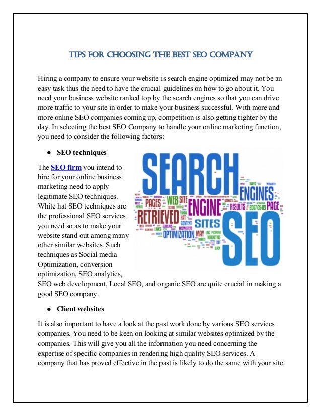 TIPS FOR CHOOSING THE BEST SEO COMPANY
Hiring a company to ensure your website is search engine optimized may not be an
easy task thus the need to have the crucial guidelines on how to go about it. You
need your business website ranked top by the search engines so that you can drive
more traffic to your site in order to make your business successful. With more and
more online SEO companies coming up, competition is also getting tighter by the
day. In selecting the best SEO Company to handle your online marketing function,
you need to consider the following factors:
 SEO techniques
The SEO firm you intend to
hire for your online business
marketing need to apply
legitimate SEO techniques.
White hat SEO techniques are
the professional SEO services
you need so as to make your
website stand out among many
other similar websites. Such
techniques as Social media
Optimization, conversion
optimization, SEO analytics,
SEO web development, Local SEO, and organic SEO are quite crucial in making a
good SEO company.
 Client websites
It is also important to have a look at the past work done by various SEO services
companies. You need to be keen on looking at similar websites optimized by the
companies. This will give you all the information you need concerning the
expertise of specific companies in rendering high quality SEO services. A
company that has proved effective in the past is likely to do the same with your site.
 