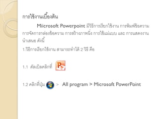 การใช้งานเบื้องต้น
Miicrosoft Powerpoint มีวิธีการเรียกใช้งาน การพิมพ์ข้อความ
การจัดการกล่องข้อความ การสร้างภาพนิ่ง การใช้แม่แบบ และ การแสดงงาน
นาเสนอ ดังนี้
1.วิธีการเรียกใช้งาน สามารถทาได้ 2 วิธี คือ
1.1 ดัลเบิลคลิกที่
1.2 คลิกที่ปุ่ม > All program > Microsoft PowerPoint
 