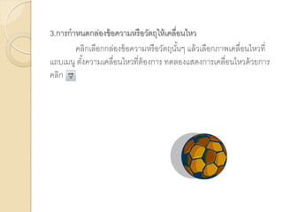 3.การกาหนดกล่องข้อความหรือวัตถุให้เคลื่อนไหว
คลิกเลือกกล่องข้อความหรือวัตถุนั้นๆ แล้วเลือกภาพเคลื่อนไหวที่
แถบเมนู ตั้งความเคลื่อนไหวที่ต้องการ ทดลองแสดงการเคลื่อนไหวด้วยการ
คลิก
 