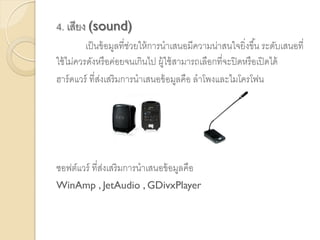4. เสียง (sound)
เป็นข้อมูลที่ช่วยให้การนาเสนอมีความน่าสนใจยิ่งขึ้น ระดับเสนอที่
ใช้ไม่ควรดังหรือค่อยจนเกินไป ผู้ใช้สามารถเลือกที่จะปิดหรือเปิดได้
ฮาร์ดแวร์ ที่ส่งเสริมการนาเสนอข้อมูลคือ ลาโพงและไมโครโฟน
ซอฟต์แวร์ ที่ส่งเสริมการนาเสนอข้อมูลคือ
WinAmp , JetAudio , GDivxPlayer
 