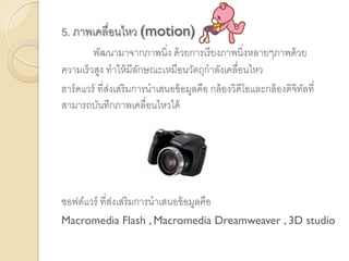 5. ภาพเคลื่อนไหว (motion)
พัฒนามาจากภาพนิ่ง ด้วยการเรียงภาพนิ่งหลายๆภาพด้วย
ความเร็วสูง ทาให้มีลักษณะเหมือนวัตถุกาลังเคลื่อนไหว
ฮาร์ดแวร์ ที่ส่งเสริมการนาเสนอข้อมูลคือ กล้องวิดีโอและกล้องดิจิทัลที่
สามารถบันทึกภาพเคลื่อนไหวได้
ซอฟต์แวร์ ที่ส่งเสริมการนาเสนอข้อมูลคือ
Macromedia Flash , Macromedia Dreamweaver , 3D studio
 