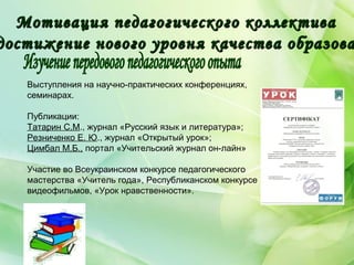 Выступления на научно-практических конференциях,
семинарах.
Публикации:
Татарин С.М., журнал «Русский язык и литература»;
Резниченко Е. Ю., журнал «Открытый урок»;
Цимбал М.Б., портал «Учительский журнал он-лайн»
Участие во Всеукраинском конкурсе педагогического
мастерства «Учитель года», Республиканском конкурсе
видеофильмов, «Урок нравственности».
Мотивация педагогического коллективаМотивация педагогического коллектива
достижение нового уровня качества образовадостижение нового уровня качества образова
 