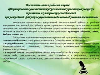 Концепция приоритетных направлений воспитательной работы в учебных
заведениях Автономной Республики Крым определила основную цель воспитательной
деятельности нашей гимназии - обеспечение социальной компетентности и социальной
активности учащихся с опорой на следующие ориентиры: культура, здоровье, семья,
Родина, личность.
Программа воспитания содержит поступенчатый путь реализации цели:
• в начальной школе - это формирование основ базовой личностной культуры;
• в средней школе - самоопределение и самореализация личности в различных сферах
жизнедеятельности: познания, общения, игры, практической деятельности и
физического развития;
• в старшей школе - формирование образа мира и образа «Я» в мире: представление о
самом себе, самопринятие, знание себя, способность к рефлексии, принятие
окружающей среды, толерантность, самостоятельный выбор и ответственность за этот
выбор.
 