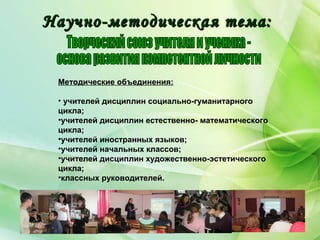 Методические объединения:
• учителей дисциплин социально-гуманитарного
цикла;
•учителей дисциплин естественно- математического
цикла;
•учителей иностранных языков;
•учителей начальных классов;
•учителей дисциплин художественно-эстетического
цикла;
•классных руководителей.
Научно-методическая тема:Научно-методическая тема:
 