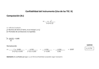 Confiabilidad del instrumento (Uso de las TIC: X)
Computación (X1)
α= n p .
1+ (n-1) p
α = Alfa de Cronbach
n= Numero de Items (7 items, no se incluye I3 e I6)
p= Promedio de correlaciones no repetidas
p= 14.272 = 0,680
21
Reemplazando:
α= 7 x 0,680 . = 4,760 . = 4,760 = 4,760 . = 0,937
1+ (7-1) x 0,680 1+ (6) x 0,680 1+ 4,080 5,080
RESPUESTA: Es confiable por que α > 0,750 (Confiabilidad aceptable según Sampieri)
α > 0,750
SAMPIERI
 