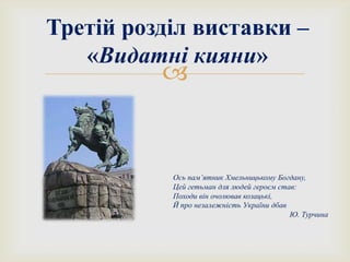 
Третій розділ виставки –
«Видатні кияни»
Ось пам’ятник Хмельницькому Богдану,
Цей гетьман для людей героєм став:
Походи він очолював козацькі,
Й про незалежність України дбав
Ю. Турчина
 