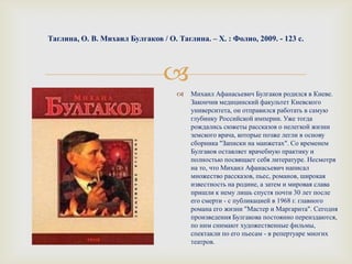 
Таглина, О. В. Михаил Булгаков / О. Таглина. – Х. : Фолио, 2009. - 123 с.
 Михаил Афанасьевич Булгаков родился в Киеве.
Закончив медицинский факультет Киевского
университета, он отправился работать в самую
глубинку Российской империи. Уже тогда
рождались сюжеты рассказов о нелегкой жизни
земского врача, которые позже легли в основу
сборника "Записки на манжетах". Со временем
Булгаков оставляет врачебную практику и
полностью посвящает себя литературе. Несмотря
на то, что Михаил Афанасьевич написал
множество рассказов, пьес, романов, широкая
известность на родине, а затем и мировая слава
пришли к нему лишь спустя почти 30 лет после
его смерти - с публикацией в 1968 г. главного
романа его жизни "Мастер и Маргарита". Сегодня
произведения Булгакова постоянно переиздаются,
по ним снимают художественные фильмы,
спектакли по его пьесам - в репертуаре многих
театров.
 