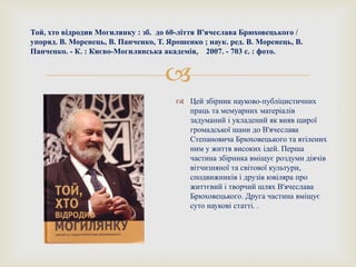 
Той, хто відродив Могилянку : зб. до 60-ліття В'ячеслава Брюховецького /
упоряд. В. Моренець, В. Панченко, Т. Ярошенко ; наук. ред. В. Моренець, В.
Панченко. - К. : Києво-Могилянська академія, 2007. - 703 с. : фото.
 Цей збірник науково-публіцистичних
праць та мемуарних матеріалів
задуманий і укладений як вияв щирої
громадської шани до В'ячеслава
Степановича Брюховецького та втілених
ним у життя високих ідей. Перша
частина збірника вміщує роздуми діячів
вітчизняної та світової культури,
сподвижників і друзів ювіляра про
життєвий і творчий шлях В'ячеслава
Брюховецького. Друга частина вміщує
суто наукові статті. .
 