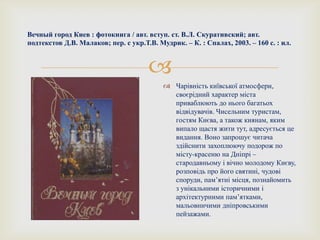 
Вечный город Киев : фотокнига / авт. вступ. ст. В.Л. Скуративский; авт.
подтекстов Д.В. Малаков; пер. с укр.Т.В. Мудрик. – К. : Спалах, 2003. – 160 с. : ил.
 Чарівність київської атмосфери,
своєрідний характер міста
приваблюють до нього багатьох
відвідувачів. Чисельним туристам,
гостям Києва, а також киянам, яким
випало щастя жити тут, адресується це
видання. Воно запрошує читача
здійснити захоплюючу подорож по
місту-красеню на Дніпрі –
стародавньому і вічно молодому Києву,
розповідь про його святині, чудові
споруди, пам’ятні місця, познайомить
з унікальними історичними і
архітектурними пам’ятками,
мальовничими дніпровськими
пейзажами.
 