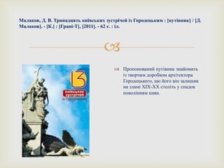 
Малаков, Д. В. Тринадцять київських зустрічей із Городецьким : [путівник] / [Д.
Малаков]. - [К.] : [Грані-Т], [2011]. - 62 с. : іл.
 Пропонований путівник знайомить
із творчим доробком архітектора
Городецького, що його він залишив
на зламі ХІХ-ХХ століть у спадок
поколінням киян.
 