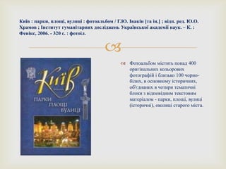 
Київ : парки, площі, вулиці : фотоальбом / Г.Ю. Івакін [та ін.] ; відп. ред. Ю.О.
Храмов ; Інститут гуманітарних досліджень Української академії наук. – К. :
Фенікс, 2006. - 320 с. : фотоіл.
 Фотоальбом містить понад 400
оригінальних кольорових
фотографій і близько 100 чорно-
білих, в основному іcторичних,
об'єднаних в чотири тематичні
блоки з відповідним текстовим
матеріалом - парки, площі, вулиці
(історичні), околиці старого міста.
 