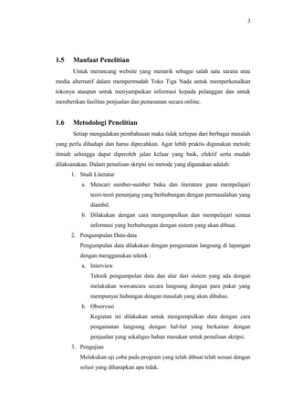 3
1.5 Manfaat Penelitian
Untuk merancang website yang menarik sebagai salah satu sarana atau
media alternatif dalam mempermudah Toko Tiga Nada untuk memperkenalkan
tokonya ataupun untuk menyampaikan informasi kepada pelanggan dan untuk
memberikan fasilitas penjualan dan pemesanan secara online.
1.6 Metodologi Penelitian
Setiap mengadakan pembahasan maka tidak terlepas dari berbagai masalah
yang perlu dihadapi dan harus dipecahkan. Agar lebih praktis digunakan metode
ilmiah sehingga dapat diperoleh jalan keluar yang baik, efektif serta mudah
dilaksanakan. Dalam penulisan skripsi ini metode yang digunakan adalah:
1. Studi Literatur
a. Mencari sumber-sumber buku dan literature guna mempelajari
teori-teori penunjang yang berhubungan dengan permasalahan yang
diambil.
b. Dilakukan dengan cara mengumpulkan dan mempelajari semua
informasi yang berhubungan dengan sistem yang akan dibuat.
2. Pengumpulan Data-data
Pengumpulan data dilakukan dengan pengamatan langsung di lapangan
dengan menggunakan teknik :
a. Interview
Teknik pengumpulan data dan alur dari sistem yang ada dengan
melakukan wawancara secara langsung dengan para pakar yang
mempunyai hubungan dengan masalah yang akan dibahas.
b. Observasi
Kegiatan ini dilakukan untuk mengumpulkan data dengan cara
pengamatan langsung dengan hal-hal yang berkaitan dengan
penjualan yang sekaligus bahan masukan untuk penulisan skripsi.
3. Pengujian
Melakukan uji coba pada program yang telah dibuat telah sesuai dengan
solusi yang diharapkan apa tidak.
 
