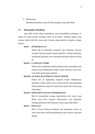 4
4. Dokumentasi
Mendokumentasikan semua file dari program yang telah dibuat.
1.7 Sistematika Penulisan
Agar lebih terarah dalam pembahasan serta memudahkan pembuatan isi
skripsi ini, maka penulis membagi materi ini ke dalam beberapa bagian yang
tersusun dalam bab-bab, secara garis besarnya dapat penulis terangkan sebagai
berikut :
BAB I : PENDAHULUAN
Dalam bab ini dijelaskan mengenai latar belakang, rumusan
masalah, batasan masalah, tujuan penelitian, manfaat penelitian,
metodologi penelitian serta sistematika penulisan laporan skrispi
ini.
BAB II : LANDASAN TEORI
Dalam bab ini dijelaskan tentang tinjauan umum perusahaan dan
pustaka yang berhubungan dengan sistem informasi serta teori-
teori dalam perancangan database.
BAB III: ANALISA DAN PERANCANGAN SISTEM
Dalam bab ini dipaparkan mengenai tempat dilakukannya
penelitian, teknik analisis atau metode-metode yang digunakan
dalam pembuatan skripsi ini, analisa dan desain dari sistem yang
telah dibuat.
BAB IV: IMPLEMENTASI DAN PEMBAHASAN
Bab ini menjelaskan tentang implementasi dari sistem yang
dibuat yang berisi kegiatan implementasi serta dijelaskan
tentang pembuktian dari kelayakan sistem yang telah dibuat.
BAB V : PENUTUP
Bab ini berisi tentang kesimpulan dari pembuatan sistem ini
serta saran-saran untuk pengembangan sistem dimasa yang akan
datang.
 