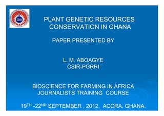 PLANT GENETIC RESOURCES
CONSERVATION IN GHANA
PAPER PRESENTED BY
L. M. ABOAGYE
CSIR-PGRRI
BIOSCIENCE FOR FARMING IN AFRICA
JOURNALISTS TRAINING COURSE
19TH -22ND SEPTEMBER , 2012, ACCRA, GHANA.
 