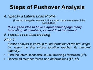 Steps of Pushover Analysis
4. Specify a Lateral Load Profile:
(Inverted triangular, constant, first mode shape are some of the
possibilities)
It is a good idea to have a spreadsheet page ready
indicating all members, current load increment
5. Lateral Load Incrementing:
Step 1:
Elastic analysis is valid up to the formation of the first hinge,
i.e. when the first critical location reaches its moment
capacity.
• Find the lateral loads that cause first hinge formation (V1).
• Record all member forces and deformations (F1, d1).
 