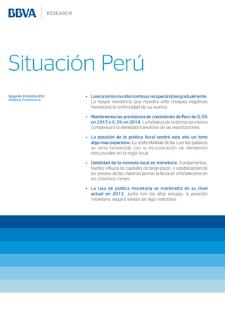 Situación Perú
Segundo Trimestre 2013
Análisis Económico
•	 Laeconomía mundial continúa recuperándose gradualmente.
La mayor resistencia que muestra ante choques negativos
favorecerá la continuidad de su avance.
•	 Mantenemos las previsiones de crecimiento de Perú de 6,5%
en 2013 y 6,3% en 2014. La fortaleza de la demanda interna
compensará la debilidad transitoria de las exportaciones.
•	 La posición de la política fiscal tendrá este año un tono
algo más expansivo. La sostenibilidad de las cuentas públicas
se vería favorecida con la incorporación de elementos
estructurales en la regla fiscal.
•	 Debilidad de la moneda local es transitoria. Fundamentos,
fuertes influjos de capitales de largo plazo, y estabilización de
los precios de las materias primas la llevarán a fortalecerse en
los próximos meses.
•	 La tasa de política monetaria se mantendrá en su nivel
actual en 2013. Junto con los altos encajes, la posición
monetaria seguirá siendo así algo restrictiva.
 