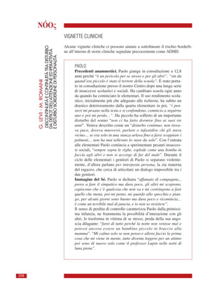 NÓOς
VIGNETTE CLINICHE
Alcune vignette cliniche ci possono aiutare a sottolineare il rischio borderli-
ne all’interno di storie cliniche segnalate precocemente come ADHD.
PAOLO
Precedenti anamnestici. Paolo giunge in consultazione a 12,8
anni perché “è un pericolo per se stesso e per gli altri”, “sin da
quand’era piccolo è stato il terrore della scuola”. È stato porta-
to in consultazione presso il nostro Centro dopo una lunga serie
di insuccessi scolastici e sociali. Ha cambiato scuola ogni anno
da quando ha cominciato le elementari. Il suo rendimento scola-
stico, inizialmente più che adeguato alle richieste, ha subito un
drastico deterioramento dalla quarta elementare in poi, “i pen-
sieri mi pesano nella testa e si confondono, comincio a seguirne
uno e poi mi perdo…”. Da piccolo ha sofferto di un importante
disturbo del sonno “non ci ha fatto dormire fino ai suoi tre
anni”. Veniva descritto come un “disturbo continuo, non trova-
va pace, doveva muoversi, parlare o infastidire chi gli stava
vicino… se era solo in una stanza urlava fino a farsi scoppiare i
polmoni… non ha mai tollerato lo stare da solo”. Con l’entrata
alle elementari Paolo comincia a sperimentare pesanti insucces-
si sociali, “sempre sopra le righe, esplode come una bomba in
faccia agli altri e non si accorge di far del male”. Durante il
ciclo delle elementari i genitori di Paolo si separano violente-
mente, d’allora parlano per interposta persona, la zia materna
del ragazzo, che cerca di articolare un dialogo impossibile tra i
due genitori.
Immagine del Sé. Paolo si dichiara “affamato di compagnia...
provo a fare il simpatico ma dura poco, gli altri mi scoprono,
capiscono che c’è qualcosa che non va e mi costringono a fare
quello che mena, poi mi pento, mi guardo allo specchio e pian-
go, per alcuni giorni sono buono ma dura poco e ricomincia…
è come un terribile mal di pancia, e io non so resistere”.
Il senso di perdita di controllo caratterizza Paolo dalla primissi-
ma infanzia, ne frammenta la possibilità d’interazione con gli
altri, lo trasforma in vittima di se stesso, preda della sua ango-
scia dilagante: “farei di tutto perché la notte non venisse mai e
potessi ancora essere un bambino piccolo in braccio alla
mamma”. “Mi calmo solo se non penso e allora faccio la prima
cosa che mi viene in mente, tutto diventa leggero per un attimo
poi sono di nuovo solo come il professor Lupin nelle notti di
luna piena”.
G.LEVI-M.ROMANI
DISCONTINUITÀECONTINUITÀTRADISTURBO
DADEFICITDELL’ATTENZIONEEDIPERATTIVITÀ
EDISTURBOBORDERLINEDIPERSONALITÀ
228
 