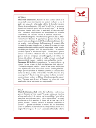 FEDERICO
Precedenti anamnestici. Federico è stato adottato all’età di 1
mese; dalle scarse informazioni sui genitori biologici sa che il
padre era un pusher e la madre soffriva di disturbo bipolare.
Giunge in consultazione a 10,6 anni “perché vive in un mondo
fantastico pieno di mostri che lo terrorizzano”, “è sempre
distratto, sembra galleggiare in una bolla d’aria sopra agli
altri… quando si sveglia sembra una trottola impazzita, si muove
dappertutto, non consente all’atro di respirare senza di lui…”.
Ha effettuato una prima consultazione diagnostica presso il Ser-
vizio Materno Infantile di appartenenza quando aveva 6,2 anni
da cui risultò una diagnosi di ADHD, non ha mai effettuato alcu-
na terapia, è stato affiancato dall’insegnante di sostegno dalla
seconda elementare. Attualmente, in quinta elementare, presenta
evidenti difficoltà in tutti i compiti d’integrazione logica “comin-
cia bene poi si perde, nelle sue fantasticherie… si arrabbia
quando capisce di non essere capito… allora mena, sputa e
morde”. Una volta si è barricato nella sua classe, ha seminato il
panico tra i suoi compagni lanciando oggetti, si è rotolato per
terra e si è calmato solo quando la madre arrivando a scuola gli
ha consentito di bagnare i pantaloni come un bambino piccolo.
Immagine del Sé. Federico sa di avere “un mostro dentro… è
sempre con me io cerco di farlo star buono ma lui è più forte”.
Vittima di tempeste emotive, “passa in un attimo dalla gioia
alla disperazione, basta un’occhiata storta e si butta per terra”.
Dopo episodi devastanti di perdita di controllo, si chiude al buio
nella sua stanza, s’infila sotto al letto “perché il mostro deve
essere punito”. Sa di essere stato adottato e chiede insistente-
mente se i suoi genitori lo abbiano abbandonato perché era cat-
tivo. “La notte sento la voce di Sméagol poi mi sveglio e mia
madre dice che ho raccontato storie dormendo”.
GIULIA
Precedenti anamnestici. Giulia ha 12,2 anni, è stata inviata
presso il nostro servizio perché “è sempre stata una bambina
diversa dalle altre”, da piccola era inconsolabile, “non voleva
mangiare, non voleva dormire… voleva solo strillare”, ha reagi-
to alla nascita della sorellina di 5 anni più piccola, con crisi di
pianto perenne, “quando smetteva di piangere cominciava a
correre”. I genitori descrivono la frenesia del suo movimento
come un tentativo di anestetizzare il dolore mentale di non esse-
re più “la principessa di casa”. La madre di Giulia ha sofferto
PSICHIATRIA
DELL’ETÀEVOLUTIVA
EDELL’ETÀADULTA
NÓOς
3:2008;217-236
229
 