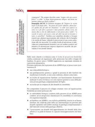 NÓOς
compagnia”. Da sempre descritto come “troppo solo per essere
felice”, a volte “si finge disperatamente allegro, ma basta un
minimo rifiuto per farlo crollare”.
Immagine del Sé. Si dichiara incapace di “leggere la verità
negli occhi degli altri… ho paura di essere rifiutato, allora fac-
cio quello che gli altri mi chiedono”, “a volte non capisco se
sono io o gli altri a pensare i miei pensieri, allora corro, mi
stanco fino a che mi addormento e non penso più a nulla”, “a
scuola io provo ad essere come gli altri ma poi m’incanto e
tutto si annebbia”. Sembra aver annullato desideri e bisogni
emotivi per adattarsi passivamente alle richieste che la famiglia
e la scuola gli fanno, subendo la percezione di una scarsa atten-
zione alle sue necessità. Un residuo livello di attivazione si indi-
vidua nei comportamenti distruttivi con cui sembra scuotersi nel
tentativo di anestetizzare angosce depressive arcaiche che per-
vadono il suo mondo interno.
Dalle storie cliniche si evidenzia come il rischio di un percorso borderline
sembra cominciare ad organizzarsi nelle primissime fasi dello sviluppo del
bambino. In questo senso, l’ADHD rappresenta un importante elemento di
esposizione patogenetica.
Possiamo ipotizzare che la presenza di un ADHD di per sé possa essere testi-
monianza di:
♦ una vulnerabilità biologica;
♦ una predisposizione genetica e quindi la presenza di altri familiari che
manifestano il disturbo, se non come sindrome, almeno come tratto;
♦ un rischio di organizzazione familiare con funzionamento disarmonico
anche per il carico di fatica a cui sono esposti i genitori a causa della pre-
senza di una patologia comportamentale del figlio;
♦ un rischio per la comparsa di altri disturbi in comorbilità.
Per comprendere il percorso di sviluppo orientato verso un’organizzazione
borderline possiamo ipotizzare che:
♦ la vulnerabilità biologica costituita dalla presenza di un ADHD possa
condurre ad un progressivo slatentizzarsi di comorbilità in coesistenza
e/o sequenza temporale;
♦ un bambino con ADHD è, con realistica probabilità, inserito in un humus
familiare che condivide parte della sua sintomatologia e/o presenta altri
disturbi soprattutto nell’ambito omologo di patologia comportamentale o
dall’intersetto terreno della patologia affettiva;
♦ l’associazione con disturbi dell’apprendimento e/o disturbi della sfera
affettiva è in grado di limitare le capacità metarappresentative del bam-
bino;
G.LEVI-M.ROMANI
DISCONTINUITÀECONTINUITÀTRADISTURBO
DADEFICITDELL’ATTENZIONEEDIPERATTIVITÀ
EDISTURBOBORDERLINEDIPERSONALITÀ
232
 