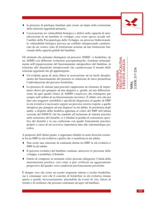 ♦ la presenza di patologia familiare può creare un’atipia nella costruzione
delle relazioni oggettuali primarie;
♦ l’associazione tra vulnerabilità biologica e deficit nella capacità di men-
talizzazione di un bambino in sviluppo, crea come spesso accade nel-
l’ambito della Psicopatologia dello Sviluppo, un processo bidirezionale:
la vulnerabilità biologica provoca un conflitto interpersonale caratteriz-
zato da un cronico stato di frustrazione assieme ad una limitazione fun-
zionale della capacità globali del bambino.
Gli elementi che potranno distinguere un percorso ADHD → borderline, da
un ADHD con differenti evoluzioni psicopatologiche, risiedono principal-
mente nell’organizzazione del funzionamento intrapsichico del bambino, in
relazione alle dinamiche interpersonali che caratterizzano il mondo delle
relazioni oggettuali che gli appartengono.
♦ Un’evidente quota di ansia libera in associazione ad un facile deraglia-
mento del funzionamento del pensiero in situazione di stress permettono
l’individuazione del percorso borderline.
♦ La presenza di sintomi para-psicotici rappresenta un elemento di impor-
tanza chiave per giungere ad una diagnosi e, quindi, ad una differenzia-
zione da quei quadri clinici di ADHD complicato che rimangono pur
sempre nell’ambito di un funzionamento nevrotico. È infatti vero che per
dare una maggiore sensibilità e specificità diagnostica al quadro di DBP
in età evolutiva è necessario seguire un percorso inverso rispetto a quello
intrapreso per giungere ad una diagnosi in età adulta. In psichiatria degli
adulti, a dispetto della modifica apportata ai criteri del DBP nell’ultima
versione del DSM-IV che ha condotto all’inclusione di sintomi psicotici
nella semeiotica del disturbo, si è ribadita la perdita di consistenza speci-
fica del disturbo e la sua confusione con quadri francamente psicotici,
proprio a causa di un’eccessiva importanza data alla sintomatologia psi-
cotica.
A proposito dell’ultimo punto, è opportuno ribadire la netta diversità esisten-
te tra un DBP in età evolutiva e quello che si manifesta in età adulta.
♦ Non esiste una soluzione di continuità diretta tra DBP in età evolutiva e
DBP in età adulta.
♦ Il percorso evolutivo del bambino continua, attraverso le pressione dello
sviluppo, a modellare il disturbo.
♦ Fattori di compenso in momenti critici possono alleggerire l’entità della
menomazione psichica, così come si può verificare un aggravamento
progressivo del quadro verso condizioni più francamente psicotiche.
È dunque vero che esiste un assetto originario interno a rischio borderline,
ma è comunque vero che il concetto di borderline in età evolutiva rimane
aperto e quindi, necessariamente, plasmabile da eventi di vita, fattori di
rischio e di resilience che possono continuare ad agire sul bambino.
PSICHIATRIA
DELL’ETÀEVOLUTIVA
EDELL’ETÀADULTA
NÓOς
3:2008;217-236
233
 