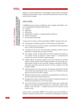 NÓOς
Appare di cruciale importanza il monitoraggio attento della costellazione
intrapsichica del disturbo e delle sue possibili trasformazioni attraverso diffe-
renti fasi dello sviluppo.
CONCLUSIONI
L’ADHD può precocemente cristallizzare nello sviluppo del bambino un’a-
rea di vulnerabilità nel dominio delle funzioni:
a) cognitive
b) esplorative
c) inferenziali
d) autoregolative (cognitive, comportamentali ed affettive)
e) affettivo-relazionali
f) motivazionali-intenzionali.
L’esposizione al rischio evolutivo del bambino ADHD si spiega alla luce di:
♦ eziopatogenesi complessa (genetica, neurobiologica ed ambientale);
♦ età d’esordio precoce (di solito compare come disturbo della regolazione
sotto i 3 anni di età del bambino);
♦ sensibilizzazione ad uno stile relazionale disadattivo perché caotico,
richiedente e caratterizzato da urgenze emotive;
♦ forte impatto sociale sin dalle prime fasi dello sviluppo del disturbo, la
sua ricaduta sociale ne potenzia i rischi evolutivi → iperesposizione
sociale di un (assenza di) limite comportamentale;
♦ fragilità nell’uso di strategie cognitive volte alla risoluzione di specifici
obiettivi: effetto kindling svolto dal deficit attentivo che da sintomo neu-
ropsicologico acquisisce nel corso dello sviluppo un significato affettivo-
relazionale che rende ancor più insicure le risorse cognitive d’uso del
bambino ADHD;
♦ interiorizzazione di un’ansia pervasiva che funge da catalizzatore di altre
vulnerabilità psicopatologiche mano a mano che il bambino transita
attraverso le diverse fasi dello sviluppo;
♦ difficoltà nella percezione, comprensione, autoregolazione ed utilizzazio-
ne delle emozioni per facilitare il pensiero;
♦ disregolazione emotiva caratterizzata da tipiche oscillazioni umorali con
identificazione progressiva in un Sé non agente;
♦ scarsa percezione di un’intenzionalità del proprio agire, progressivo
impatto tra un’intenzionalità inconsapevole e conseguenze emotive delle
proprie azioni sull’altro → fragilità nel processo di coesione di una
morale sociale.
Il ruolo chiave svolto dalla ADHD18 in un ipotetico percorso borderline va
ridefinito soprattutto alla luce delle associazione psicopatologiche a partenza
G.LEVI-M.ROMANI
DISCONTINUITÀECONTINUITÀTRADISTURBO
DADEFICITDELL’ATTENZIONEEDIPERATTIVITÀ
EDISTURBOBORDERLINEDIPERSONALITÀ
234
 