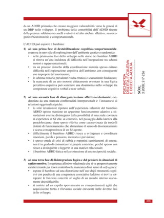 da un ADHD primario che creano maggiore vulnerabilità verso la genesi di
un DBP nello sviluppo. Il problema della comorbilità dell’ADHD risente
della precoce saldatura tra anelli evolutivi ad alto rischio: affettivo, neuroco-
gnitivo/neuromotorio e comportamentale.
L’ADHD può esporre il bambino:
1) ad una prima fase di destabilizzazione cognitivo-comportamentale,
espressa in uno stile di esplorazione dell’ambiente caotico e randomico:
• nelle primissime fasi dello sviluppo nelle storie dei bambini ADHD
si ritrova un’alta incidenza di difficoltà nell’integrazione tra schemi
motori e rappresentazionali;
• da un precoce disturbo della coordinazione motoria spesso esitano
difficoltà nell’esplorazione cognitiva dell’ambiente con conseguente
uso improprio del movimento;
• lo schema motorio prevalente risulta erratico e scarsamente finalizzato;
• la mancanza di un atto motorio chiaramente orientato in una logica
percettivo-cognitiva può sostenere una disarmonia nello sviluppo tra
competenze cognitive verbali e non verbali;
2) ad una seconda fase di disorganizzazione affettivo-relazionale, evi-
denziata da una marcata conflittualità interpersonale e l’instaurarsi di
relazioni oggettuali atipiche:
• lo stile relazionale ripetuto nell’esperienza infantile del bambino
ADHD spesso mantiene un apparente funzionamento adattivo a sti-
molazioni esterne disintegrato dalla possibilità di una reale coerenza
di esperienza di Sé che, al contrario, nel passaggio dalla latenza alla
preadolescenza viene spesso riferita come caratterizzata da modelli
distinti di funzionamento che alimentano il senso di disorientamento
e scarsa consapevolezza di un Sé agente;
• difficilmente il bambino ADHD riesce a sviluppare e coordinare
emozioni, parola e pensiero, memoria e previsione;
• è spesso preda di crisi di rabbia e repentini cambiamenti di umore,
non è in grado di comunicare le proprie emozioni, perché spesso non
riesce a distinguerle o leggerle in una matrice relazionale;
• il bambino ADHD fatica nella costruzione di una reciprocità sociale;
3) ad una terza fase di disintegrazione logica e del pensiero in situazioni di
carico emotivo, l’esperienza affettivo-relazionale che si va progressivamente
caratterizzando per il non controllo e la mancanza di un senso di self-agency:
• espone il bambino ad una distorsione nell’uso degli strumenti cogni-
tivi con perdita di una congruenza associativa laddove si trovi a sot-
toporre le funzioni concrete al vaglio di un mondo interno scarsa-
mente decodificabile;
• si assiste ad un rapido spostamento su comportamenti agiti che
acquisiscono forza e rilevanza sociale crescente nelle diverse fasi
dello sviluppo;
PSICHIATRIA
DELL’ETÀEVOLUTIVA
EDELL’ETÀADULTA
NÓOς
3:2008;217-236
235
 