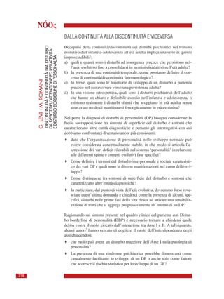 NÓOς
G.LEVI-M.ROMANI
DISCONTINUITÀECONTINUITÀTRADISTURBO
DADEFICITDELL’ATTENZIONEEDIPERATTIVITÀ
EDISTURBOBORDERLINEDIPERSONALITÀ
218
DALLA CONTINUITÀ ALLA DISCONTINUITÀ E VICEVERSA
Occuparsi della continuità/discontinuità dei disturbi psichiatrici nel transito
evolutivo dall’infanzia-adolescenza all’età adulta implica una serie di quesiti
imprescindibili1:
a) quali e quanti sono i disturbi ad insorgenza precoce che persistono nel-
l’arco evolutivo fino a consolidarsi in termini disadattivi nell’età adulta?
b) In presenza di una continuità temporale, come possiamo definire il con-
cetto di continuità/discontinuità fenomenologica?
c) In breve, quali sono le traiettorie di sviluppo di un disturbo a partenza
precoce nel suo evolvere verso una persistenza adulta?
d) In una visione retrospettiva, quali sono i disturbi psichiatrici dell’adulto
che hanno un chiaro e definibile esordio nell’infanzia e adolescenza, o
esistono realmente i disturbi silenti che scoppiano in età adulta senza
aver avuto modo di manifestarsi fenotipicamente in età evolutiva?
Nel porre la diagnosi di disturbi di personalità (DP) bisogna considerare la
facile sovrapposizione tra sintomi di superficie del disturbo e sintomi che
caratterizzano altre entità diagnostiche e pertanto gli interrogativi con cui
dobbiamo confrontarci diventano ancor più consistenti:
♦ dato che l’organizzazione di personalità nello sviluppo normale può
essere considerata concettualmente stabile, in che modo si articola l’e-
spressione dei vari deficit rilevabili nel sistema ‘personalità’ in relazione
alle differenti spinte e compiti evolutivi fase specifici?
♦ Come definire i termini del disturbo interpersonale e sociale caratteristi-
co dei vari DP e quali sono le diverse manifestazioni nel corso dello svi-
luppo?
♦ Come distinguere tra sintomi di superficie del disturbo e sintomi che
caratterizzano altre entità diagnostiche?
♦ In particolare, dal punto di vista dell’età evolutiva, dovremmo forse rove-
sciare quest’ultima domanda e chiederci come la presenza di alcuni, spe-
cifici, disturbi nelle prime fasi della vita riesca ad attivare una sensibiliz-
zazione di tratti che si aggrega progressivamente all’interno di un DP?
Ragionando sui sintomi presenti nel quadro clinico del paziente con Distur-
bo borderline di personalità (DBP) è necessario tornare a chiedersi quale
debba essere il ruolo giocato dall’interazione tra Asse I e II. A tal riguardo,
alcuni autori2 hanno cercato di cogliere il ruolo dell’interdipendenza degli
assi chiedendosi:
♦ che ruolo può avere un disturbo maggiore dell’Asse I sulla patologia di
personalità?
♦ La presenza di una sindrome psichiatrica potrebbe dimostrarsi come
casualmente facilitante lo sviluppo di un DP o anche solo come fattore
che accresce il rischio statistico per lo sviluppo di un DP?
 