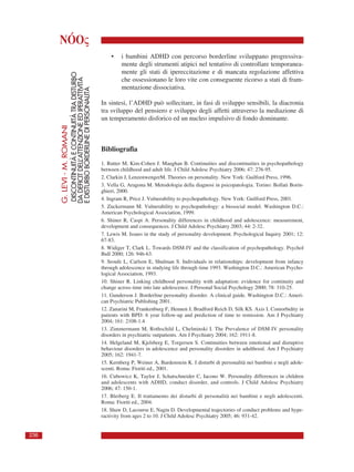 NÓOς
• i bambini ADHD con percorso borderline sviluppano progressiva-
mente degli strumenti atipici nel tentativo di controllare temporanea-
mente gli stati di ipereccitazione e di mancata regolazione affettiva
che ossessionano le loro vite con conseguente ricorso a stati di fram-
mentazione dissociativa.
In sintesi, l’ADHD può sollecitare, in fasi di sviluppo sensibili, la diacronia
tra sviluppo del pensiero e sviluppo degli affetti attraverso la mediazione di
un temperamento disforico ed un nucleo impulsivo di fondo dominante.
Bibliografia
1. Rutter M, Kim-Cohen J. Maughan B. Continuities and discontinuities in psychopathology
between childhood and adult life. J Child Adolesc Psychiatry 2006; 47: 276-95.
2. Clarkin J, LenzenwengerM. Theories on personality. New York: Guilford Press, 1996.
3. Vella G, Aragona M. Metodologia della diagnosi in psicopatologia. Torino: Bollati Borin-
ghieri, 2000.
4. Ingram R, Price J. Vulnerability to psychopathology. New York: Guilford Press, 2001.
5. Zuckermann M. Vulnerability to psychopathology: a biosocial model. Washington D.C.:
American Psychological Association, 1999.
6. Shiner R, Caspi A. Personality differences in childhood and adolescence: measurement,
development and consequences. J Child Adolesc Psychiatry 2003; 44: 2-32.
7. Lewis M. Issues in the study of personality development. Psychological Inquiry 2001; 12:
67-83.
8. Widiger T, Clark L. Towards DSM-IV and the classification of psychopathology. Psychol
Bull 2000; 126: 946-63.
9. Sroufe L, Carlson E, Shulman S. Individuals in relationships: development from infancy
through adolescence in studying life through time 1993. Washington D.C.: American Psycho-
logical Association, 1993.
10. Shiner R. Linking childhood personality with adaptation: evidence for continuity and
change across time into late adolescence. J Personal Social Psychology 2000; 78: 310-25.
11. Gunderson J. Borderline personality disorder. A clinical guide. Washington D.C.: Ameri-
can Psychiatric Publishing 2001.
12. Zanarini M, Frankenburg F, Hennen J, Bradford Reich D, Silk KS. Axis I. Comorbidity in
patients with BPD: 6 year follow-up and prediction of time to remission. Am J Psychiatry
2004; 161: 2108-1.4
13. Zimmermann M, Rothschild L, Chelminski I. The Prevalence of DSM-IV personality
disorders in psychiatric outpatients. Am J Psychiatry 2004; 162: 1911-8.
14. Helgeland M, Kjelsberg E, Torgersen S. Continuities between emotional and disruptive
behaviour disorders in adolescence and personality disorders in adulthood. Am J Psychiatry
2005; 162: 1941-7.
15. Kernberg P, Weiner A, Bardenstein K. I disturbi di personalità nei bambini e negli adole-
scenti. Roma: Fioriti ed., 2001.
16. Cubowicz K, Taylor J, Schatschneider C, Iacono W. Personality differences in children
and adolescents with ADHD, conduct disorder, and controls. J Child Adolesc Psychiatry
2006; 47: 150-1.
17. Bleiberg E. Il trattamento dei disturbi di personalità nei bambini e negli adolescenti.
Roma: Fioriti ed., 2004.
18. Shaw D, Lacourse E, Nagin D. Developmental trajectories of conduct problems and hype-
ractivity from ages 2 to 10. J Child Adolesc Psychiatry 2005; 46: 931-42.
G.LEVI-M.ROMANI
DISCONTINUITÀECONTINUITÀTRADISTURBO
DADEFICITDELL’ATTENZIONEEDIPERATTIVITÀ
EDISTURBOBORDERLINEDIPERSONALITÀ
236
 