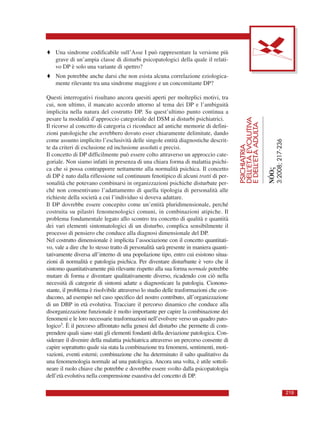PSICHIATRIA
DELL’ETÀEVOLUTIVA
EDELL’ETÀADULTA
NÓOς
3:2008;217-236
219
♦ Una sindrome codificabile sull’Asse I può rappresentare la versione più
grave di un’ampia classe di disturbi psicopatologici della quale il relati-
vo DP è solo una variante di spettro?
♦ Non potrebbe anche darsi che non esista alcuna correlazione eziologica-
mente rilevante tra una sindrome maggiore e un concomitante DP?
Questi interrogativi risultano ancora quesiti aperti per molteplici motivi, tra
cui, non ultimo, il mancato accordo attorno al tema dei DP e l’ambiguità
implicita nella natura del costrutto DP. Su quest’ultimo punto continua a
pesare la modalità d’approccio categoriale del DSM ai disturbi psichiatrici.
Il ricorso al concetto di categoria ci riconduce ad antiche memorie di defini-
zioni patologiche che avrebbero dovuto esser chiaramente delimitate, dando
come assunto implicito l’esclusività delle singole entità diagnostiche descrit-
te da criteri di esclusione ed inclusione assoluti e precisi.
Il concetto di DP difficilmente può essere colto attraverso un approccio cate-
goriale. Non siamo infatti in presenza di una chiara forma di malattia psichi-
ca che si possa contrapporre nettamente alla normalità psichica. Il concetto
di DP è nato dalla riflessione sul continuum fenotipico di alcuni tratti di per-
sonalità che potevano combinarsi in organizzazioni psichiche disturbate per-
ché non consentivano l’adattamento di quella tipologia di personalità alle
richieste della società a cui l’individuo si doveva adattare.
Il DP dovrebbe essere concepito come un’entità pluridimensionale, perché
costruita su pilastri fenomenologici comuni, in combinazioni atipiche. Il
problema fondamentale legato allo scontro tra concetto di qualità e quantità
dei vari elementi sintomatologici di un disturbo, complica sensibilmente il
processo di pensiero che conduce alla diagnosi dimensionale del DP.
Nel costrutto dimensionale è implicita l’associazione con il concetto quantitati-
vo, vale a dire che lo stesso tratto di personalità sarà presente in maniera quanti-
tativamente diversa all’interno di una popolazione tipo, entro cui esistono situa-
zioni di normalità e patologia psichica. Per diventare disturbante è vero che il
sintomo quantitativamente più rilevante rispetto alla sua forma normale potrebbe
mutare di forma e diventare qualitativamente diverso, ricadendo con ciò nella
necessità di categorie di sintomi adatte a diagnosticare la patologia. Cionono-
stante, il problema è risolvibile attraverso lo studio delle trasformazioni che con-
ducono, ad esempio nel caso specifico del nostro contributo, all’organizzazione
di un DBP in età evolutiva. Tracciare il percorso dinamico che conduce alla
disorganizzazione funzionale è molto importante per capire la combinazione dei
fenomeni e le loro necessarie trasformazioni nell’evolvere verso un quadro pato-
logico3. È il percorso affrontato nella genesi del disturbo che permette di com-
prendere quali siano stati gli elementi fondanti della deviazione patologica. Con-
siderare il divenire della malattia psichiatrica attraverso un percorso consente di
capire soprattutto quale sia stata la combinazione tra fenomeni, sentimenti, moti-
vazioni, eventi esterni; combinazione che ha determinato il salto qualitativo da
una fenomenologia normale ad una patologica. Ancora una volta, è utile sottoli-
neare il ruolo chiave che potrebbe e dovrebbe essere svolto dalla psicopatologia
dell’età evolutiva nella comprensione esaustiva del concetto di DP.
 
