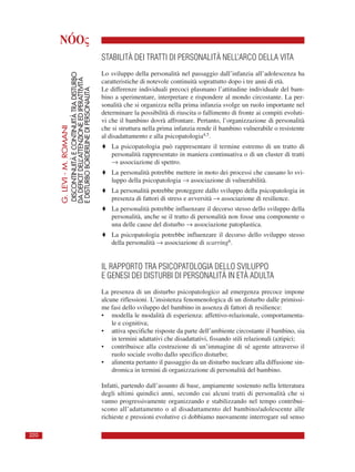 NÓOς
G.LEVI-M.ROMANI
DISCONTINUITÀECONTINUITÀTRADISTURBO
DADEFICITDELL’ATTENZIONEEDIPERATTIVITÀ
EDISTURBOBORDERLINEDIPERSONALITÀ
220
STABILITÀ DEI TRATTI DI PERSONALITÀ NELL’ARCO DELLA VITA
Lo sviluppo della personalità nel passaggio dall’infanzia all’adolescenza ha
caratteristiche di notevole continuità soprattutto dopo i tre anni di età.
Le differenze individuali precoci plasmano l’attitudine individuale del bam-
bino a sperimentare, interpretare e rispondere al mondo circostante. La per-
sonalità che si organizza nella prima infanzia svolge un ruolo importante nel
determinare la possibilità di riuscita o fallimento di fronte ai compiti evoluti-
vi che il bambino dovrà affrontare. Pertanto, l’organizzazione di personalità
che si struttura nella prima infanzia rende il bambino vulnerabile o resistente
al disadattamento e alla psicopatologia4,5.
♦ La psicopatologia può rappresentare il termine estremo di un tratto di
personalità rappresentato in maniera continuativa o di un cluster di tratti
→ associazione di spettro.
♦ La personalità potrebbe mettere in moto dei processi che causano lo svi-
luppo della psicopatologia → associazione di vulnerabilità.
♦ La personalità potrebbe proteggere dallo sviluppo della psicopatologia in
presenza di fattori di stress e avversità → associazione di resilience.
♦ La personalità potrebbe influenzare il decorso stesso dello sviluppo della
personalità, anche se il tratto di personalità non fosse una componente o
una delle cause del disturbo → associazione patoplastica.
♦ La psicopatologia potrebbe influenzare il decorso dello sviluppo stesso
della personalità → associazione di scarring6.
IL RAPPORTO TRA PSICOPATOLOGIA DELLO SVILUPPO
E GENESI DEI DISTURBI DI PERSONALITÀ IN ETÀ ADULTA
La presenza di un disturbo psicopatologico ad emergenza precoce impone
alcune riflessioni. L’insistenza fenomenologica di un disturbo dalle primissi-
me fasi dello sviluppo del bambino in assenza di fattori di resilience:
• modella le modalità di esperienza: affettivo-relazionale, comportamenta-
le e cognitiva;
• attiva specifiche risposte da parte dell’ambiente circostante il bambino, sia
in termini adattativi che disadattativi, fissando stili relazionali (a)tipici;
• contribuisce alla costruzione di un’immagine di sé agente attraverso il
ruolo sociale svolto dallo specifico disturbo;
• alimenta pertanto il passaggio da un disturbo nucleare alla diffusione sin-
dromica in termini di organizzazione di personalità del bambino.
Infatti, partendo dall’assunto di base, ampiamente sostenuto nella letteratura
degli ultimi quindici anni, secondo cui alcuni tratti di personalità che si
vanno progressivamente organizzando e stabilizzando nel tempo contribui-
scono all’adattamento o al disadattamento del bambino/adolescente alle
richieste e pressioni evolutive ci dobbiamo nuovamente interrogare sul senso
 