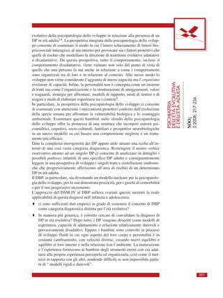 PSICHIATRIA
DELL’ETÀEVOLUTIVA
EDELL’ETÀADULTA
NÓOς
3:2008;217-236
221
evolutivo della psicopatologia dello sviluppo in relazione alla presenza di un
DP in età adulta7,8. La prospettiva integrata della psicopatologia dello svilup-
po consente di esaminare il modo in cui l’intero schieramento di fattori bio-
psicosociali interagisce al suo interno per provocare sia i fattori protettivi che
quelli di rischio che modellano la direzione di traiettorie evolutive adattative
o disadattative. Da questa prospettiva, tutto il comportamento, incluso il
comportamento disadattativo, viene valutato non solo dal punto di vista di
quello che una persona fa ma anche in relazione a come i comportamenti
sono organizzati tra di loro e in relazione al contesto. Allo stesso modo lo
sviluppo non viene considerato l’aggiunta di nuove capacità ma l’organismo
rivelatore di capacità. Infine, la personalità non è concepita come un insieme
di tratti ma come l’organizzazione e la strutturazione di atteggiamenti, valori
e traguardi, strategie per affrontare, modelli di rapporto, modi di sentire e di
reagire e modi di elaborare esperienza tra i contesti9.
In particolare, la prospettiva della psicopatologia dello sviluppo ci consente
di esaminare con attenzione i meccanismi protettivi conferiti dall’evoluzione
della specie umana per affrontare la vulnerabilità biologica e lo svantaggio
ambientale. Esaminare questi bambini sullo sfondo della psicopatologia
dello sviluppo offre la promessa di una struttura che incorpori sistemi psi-
coanalitici, cognitivi, socio-culturali, familiari e prospettive neurobiologiche
in un nuovo modello su cui basare una comprensione migliore e un tratta-
mento più efficace.
Data la complessa eterogeneità dei DP appare utile attuare una scelta all’in-
terno di una così vasta categoria diagnostica. Restringere il nostro vertice
osservativo attorno ad un singolo DP ci consente di analizzare in dettaglio i
possibili pathway infantili di uno specifico DP adulto e conseguentemente
leggere in una prospettiva di sviluppo i singoli tratti e costellazioni sindromi-
che che progressivamente afferiscono all’area di rischio di un determinato
DP in età adulta.
Il DBP, in particolare, sta diventando un modello nucleare per la psicopatolo-
gia dello sviluppo, per la sua dimostrata precocità, per i giochi di comorbilità
e per il suo progressivo incremento.
L’approccio del DSM-IV al DBP solleva svariati quesiti inerenti la reale
applicabilità di questa diagnosi nell’infanzia e adolescenza:
♦ ci sono sufficienti dati empirici in grado di sostenere il concetto di DBP
come categoria diagnostica distinta per l’età evolutiva?
♦ In maniera più generica, è corretto cercare di convalidare la diagnosi di
DP in età evolutiva? Dopo tutto, i DP vengono descritti come modelli di
esperienza, capacità di adattamento e relazione relativamente durevoli e
pervasivamente disadattivi. Eppure i bambini sono coinvolti in processi
di sviluppo fluidi in cui ogni aspetto del loro corpo e personalità è in
costante cambiamento, con velocità diverse, creando nuovi equilibri e
squilibri al loro interno e nella relazione con l’ambiente. La maturazione
e l’esperienza forniscono ai bambini degli strumenti eterni con cui adat-
tarsi alla propria esperienza percepirla ed organizzarla, così come il met-
tersi in rapporto con gli altri, rendendo difficile se non impossibile parla-
re di “ modelli rigidi e durevoli”.
 