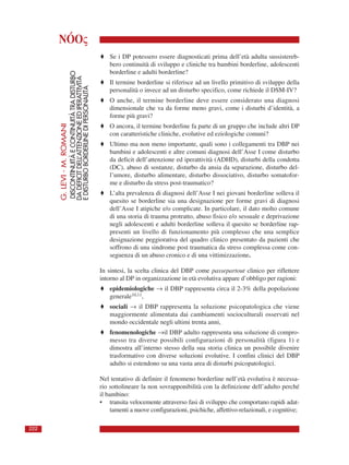 NÓOς
G.LEVI-M.ROMANI
DISCONTINUITÀECONTINUITÀTRADISTURBO
DADEFICITDELL’ATTENZIONEEDIPERATTIVITÀ
EDISTURBOBORDERLINEDIPERSONALITÀ
222
♦ Se i DP potessero essere diagnosticati prima dell’età adulta sussistereb-
bero continuità di sviluppo e cliniche tra bambini borderline, adolescenti
borderline e adulti borderline?
♦ Il termine borderline si riferisce ad un livello primitivo di sviluppo della
personalità o invece ad un disturbo specifico, come richiede il DSM-IV?
♦ O anche, il termine borderline deve essere considerato una diagnosi
dimensionale che va da forme meno gravi, come i disturbi d’identità, a
forme più gravi?
♦ O ancora, il termine borderline fa parte di un gruppo che include altri DP
con caratteristiche cliniche, evolutive ed eziologiche comuni?
♦ Ultimo ma non meno importante, quali sono i collegamenti tra DBP nei
bambini e adolescenti e altre comuni diagnosi dell’Asse I come disturbo
da deficit dell’attenzione ed iperattività (ADHD), disturbi della condotta
(DC), abuso di sostanze, disturbo da ansia da separazione, disturbo del-
l’umore, disturbo alimentare, disturbo dissociativo, disturbo somatofor-
me e disturbo da stress post-traumatico?
♦ L’alta prevalenza di diagnosi dell’Asse I nei giovani borderline solleva il
quesito se borderline sia una designazione per forme gravi di diagnosi
dell’Asse I atipiche e/o complicate. In particolare, il dato molto comune
di una storia di trauma protratto, abuso fisico e/o sessuale e deprivazione
negli adolescenti e adulti borderline solleva il quesito se borderline rap-
presenti un livello di funzionamento più complesso che una semplice
designazione peggiorativa del quadro clinico presentato da pazienti che
soffrono di una sindrome post traumatica da stress complessa come con-
seguenza di un abuso cronico e di una vittimizzazione.
In sintesi, la scelta clinica del DBP come passepartout clinico per riflettere
intorno al DP in organizzazione in età evolutiva appare d’obbligo per ragioni:
♦ epidemiologiche → il DBP rappresenta circa il 2-3% della popolazione
generale10,11,
♦ sociali → il DBP rappresenta la soluzione psicopatologica che viene
maggiormente alimentata dai cambiamenti socioculturali osservati nel
mondo occidentale negli ultimi trenta anni,
♦ fenomenologiche →il DBP adulto rappresenta una soluzione di compro-
messo tra diverse possibili configurazioni di personalità (figura 1) e
dimostra all’interno stesso della sua storia clinica un possibile divenire
trasformativo con diverse soluzioni evolutive. I confini clinici del DBP
adulto si estendono su una vasta area di disturbi psicopatologici.
Nel tentativo di definire il fenomeno borderline nell’età evolutiva è necessa-
rio sottolineare la non sovrapponibilità con la definizione dell’adulto perché
il bambino:
• transita velocemente attraverso fasi di sviluppo che comportano rapidi adat-
tamenti a nuove configurazioni, psichiche, affettivo-relazionali, e cognitive;
 