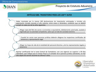 Proyecto de Estatuto Aduanero
ARTÍCULO 680. TRANSITORIO PARA LOS UAP Y ALTEX
Haber tramitado por lo menos 240 declaraciones de importación anticipadas o iniciales y/o
exportación iniciales durante el año anterior, entre enero y diciembre; condición que se deberá
cumplir en cada uno de los años siguientes
Allegar copia del libro de socios o accionistas o equivalente, debidamente autorizado, avalado o
registrado por la autoridad competente, salvo que se trate de sociedad anónima
Cuando los socios sean personas jurídicas deberán allegarse los respectivos certificados de
existencia y representación legal
Allegar las hojas de vida de la totalidad del personal directivo y de los representantes legales y
aduaneros
Aportar certificación de la Junta Central de Contadores, con una vigencia no superior a 30 días
calendario, que indique que el revisor fiscal o el contador de la persona jurídica solicitante, no han
sido objeto de sanción durante los últimos 5 años
 
